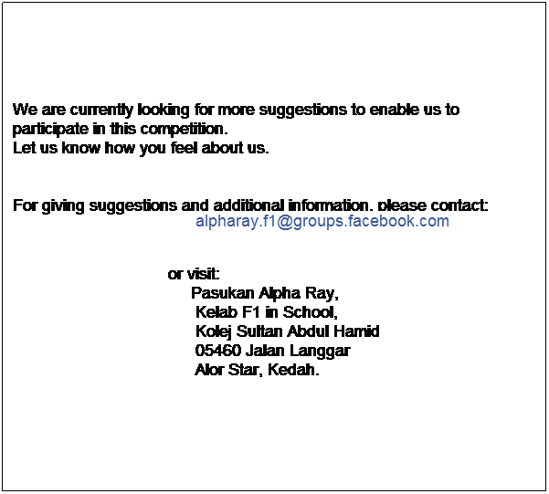 Text Box: We are currently looking for more suggestions to enable us to participate in this competition.
Let us know how you feel about us.


For giving suggestions and additional information, please contact:
&nbsp;&nbsp;&nbsp;&nbsp;&nbsp;&nbsp;&nbsp;&nbsp;&nbsp;&nbsp;&nbsp;&nbsp;&nbsp;&nbsp;&nbsp;&nbsp;&nbsp;&nbsp;&nbsp;&nbsp;&nbsp;&nbsp;&nbsp;&nbsp;&nbsp;&nbsp;&nbsp;&nbsp;&nbsp;&nbsp;&nbsp;&nbsp;&nbsp;&nbsp;&nbsp;&nbsp;&nbsp;&nbsp;&nbsp; alpharay.f1@groups.facebook.com
&nbsp;&nbsp;&nbsp;&nbsp;&nbsp;&nbsp;&nbsp;&nbsp;&nbsp;&nbsp;&nbsp;&nbsp;&nbsp;&nbsp;&nbsp;&nbsp;&nbsp;&nbsp;&nbsp;&nbsp;&nbsp;&nbsp;&nbsp;&nbsp;&nbsp;&nbsp;&nbsp;&nbsp;&nbsp;&nbsp;&nbsp; 

                                  or visit:
&nbsp;&nbsp;&nbsp;&nbsp;&nbsp;&nbsp;&nbsp;&nbsp;&nbsp;&nbsp;&nbsp;&nbsp;&nbsp;&nbsp;&nbsp;&nbsp;&nbsp;&nbsp;&nbsp;&nbsp;&nbsp;&nbsp;&nbsp;&nbsp;&nbsp;&nbsp;&nbsp;&nbsp;&nbsp;&nbsp;&nbsp;&nbsp;&nbsp;&nbsp;&nbsp;&nbsp;&nbsp;&nbsp; Pasukan Alpha Ray,
&nbsp;&nbsp;&nbsp;&nbsp;&nbsp;&nbsp;&nbsp;&nbsp;&nbsp;&nbsp;&nbsp;&nbsp;&nbsp;&nbsp;&nbsp;&nbsp;&nbsp;&nbsp;&nbsp;&nbsp;&nbsp;&nbsp;&nbsp;&nbsp;&nbsp;&nbsp;&nbsp;&nbsp;&nbsp;&nbsp;&nbsp;&nbsp;&nbsp;&nbsp;&nbsp;&nbsp;&nbsp;&nbsp;&nbsp; Kelab F1 in School,
&nbsp;&nbsp;&nbsp;&nbsp;&nbsp;&nbsp;&nbsp;&nbsp;&nbsp;&nbsp;&nbsp;&nbsp;&nbsp;&nbsp;&nbsp;&nbsp;&nbsp;&nbsp;&nbsp;&nbsp;&nbsp;&nbsp;&nbsp;&nbsp;&nbsp;&nbsp;&nbsp;&nbsp;&nbsp;&nbsp;&nbsp;&nbsp;&nbsp;&nbsp;&nbsp;&nbsp;&nbsp;&nbsp;&nbsp; Kolej Sultan Abdul Hamid
&nbsp;&nbsp;&nbsp;&nbsp;&nbsp;&nbsp;&nbsp;&nbsp;&nbsp;&nbsp;&nbsp;&nbsp;&nbsp;&nbsp;&nbsp;&nbsp;&nbsp;&nbsp;&nbsp;&nbsp;&nbsp;&nbsp;&nbsp;&nbsp;&nbsp;&nbsp;&nbsp;&nbsp;&nbsp;&nbsp;&nbsp;&nbsp;&nbsp;&nbsp;&nbsp;&nbsp;&nbsp;&nbsp;&nbsp; 05460 Jalan Langgar
&nbsp;&nbsp;&nbsp;&nbsp;&nbsp;&nbsp;&nbsp;&nbsp;&nbsp;&nbsp;&nbsp;&nbsp;&nbsp;&nbsp;&nbsp;&nbsp;&nbsp;&nbsp;&nbsp;&nbsp;&nbsp;&nbsp;&nbsp;&nbsp;&nbsp;&nbsp;&nbsp;&nbsp;&nbsp;&nbsp;&nbsp;&nbsp;&nbsp;&nbsp;&nbsp;&nbsp;&nbsp;&nbsp;&nbsp; Alor Star, Kedah. 
&nbsp;
