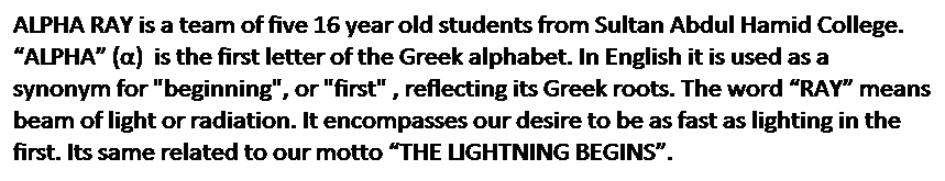 Text Box: ALPHA RAY is a team of five 16 year old students from Sultan Abdul Hamid College. ��ALPHA�� (��) &nbsp;is the first letter of the&nbsp;Greek alphabet. In English it&nbsp;is used as a synonym for "beginning", or "first" , reflecting its Greek roots. The word ��RAY�� means beam of light or&nbsp;radiation. It encompasses our desire to be as fast as lighting in the first. Its same related to our motto ��THE LIGHTNING BEGINS��. 
&nbsp;
